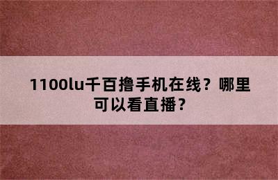 1100lu千百撸手机在线？哪里可以看直播？