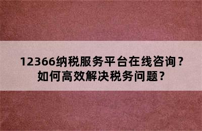 12366纳税服务平台在线咨询？如何高效解决税务问题？