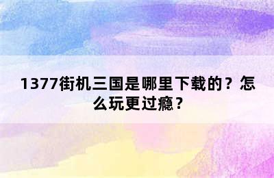 1377街机三国是哪里下载的？怎么玩更过瘾？