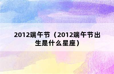 2012端午节（2012端午节出生是什么星座）