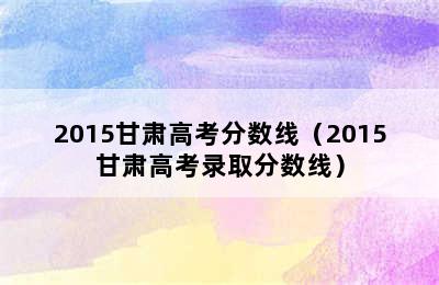 2015甘肃高考分数线（2015甘肃高考录取分数线）