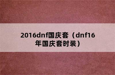 2016dnf国庆套（dnf16年国庆套时装）