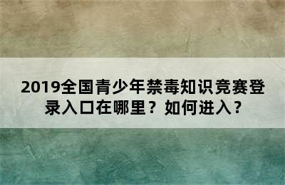 2019全国青少年禁毒知识竞赛登录入口在哪里？如何进入？