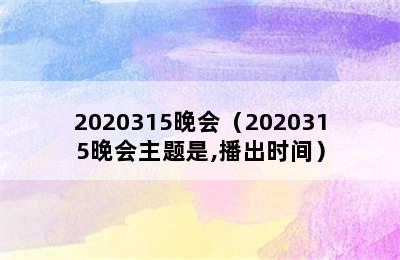 2020315晚会（2020315晚会主题是,播出时间）