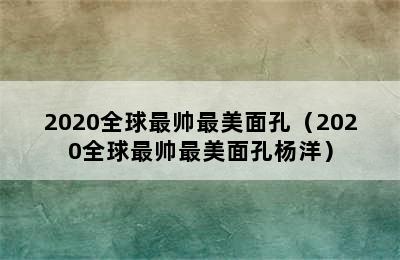 2020全球最帅最美面孔（2020全球最帅最美面孔杨洋）