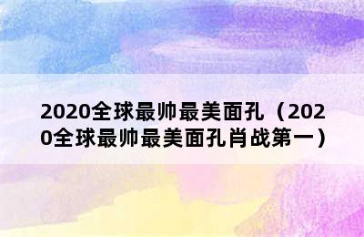 2020全球最帅最美面孔（2020全球最帅最美面孔肖战第一）