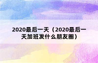 2020最后一天（2020最后一天加班发什么朋友圈）