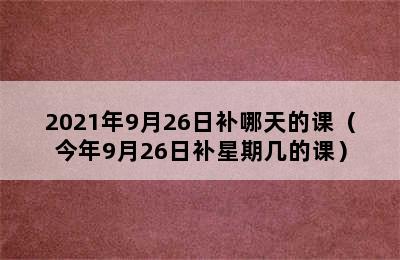 2021年9月26日补哪天的课（今年9月26日补星期几的课）