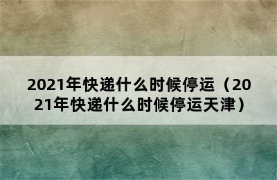 2021年快递什么时候停运（2021年快递什么时候停运天津）