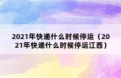 2021年快递什么时候停运（2021年快递什么时候停运江西）