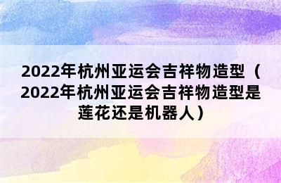 2022年杭州亚运会吉祥物造型（2022年杭州亚运会吉祥物造型是莲花还是机器人）