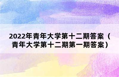 2022年青年大学第十二期答案（青年大学第十二期第一期答案）