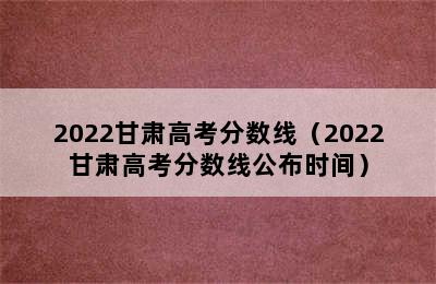 2022甘肃高考分数线（2022甘肃高考分数线公布时间）