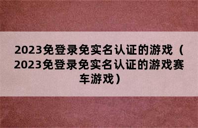 2023免登录免实名认证的游戏（2023免登录免实名认证的游戏赛车游戏）