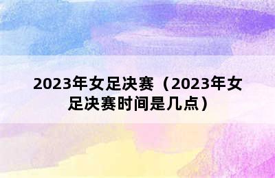 2023年女足决赛（2023年女足决赛时间是几点）