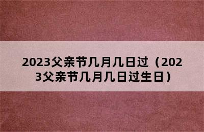 2023父亲节几月几日过（2023父亲节几月几日过生日）