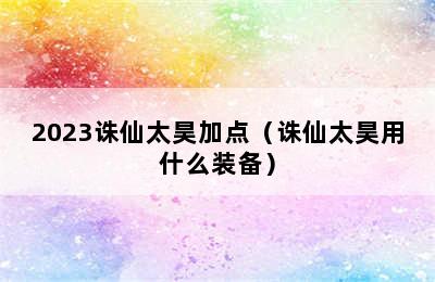 2023诛仙太昊加点（诛仙太昊用什么装备）