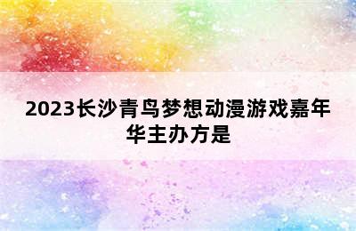 2023长沙青鸟梦想动漫游戏嘉年华主办方是