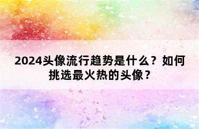 2024头像流行趋势是什么？如何挑选最火热的头像？