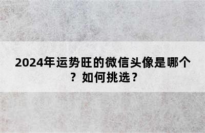 2024年运势旺的微信头像是哪个？如何挑选？