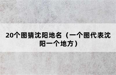 20个图猜沈阳地名（一个图代表沈阳一个地方）