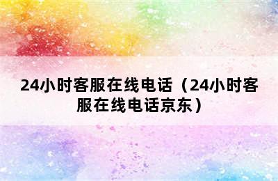 24小时客服在线电话（24小时客服在线电话京东）