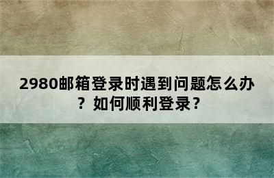 2980邮箱登录时遇到问题怎么办？如何顺利登录？