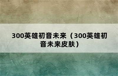 300英雄初音未来（300英雄初音未来皮肤）