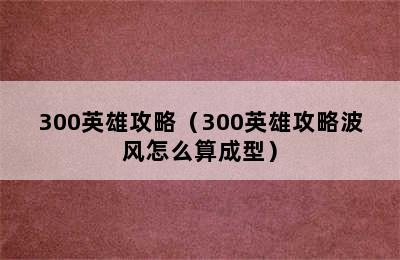 300英雄攻略（300英雄攻略波风怎么算成型）