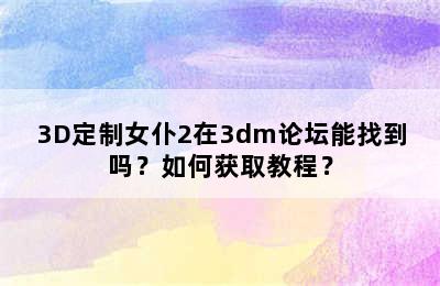 3D定制女仆2在3dm论坛能找到吗？如何获取教程？