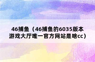 46捕鱼（46捕鱼的6035版本游戏大厅唯一官方网站是啥cc）