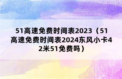 51高速免费时间表2023（51高速免费时间表2024东风小卡42米51免费吗）