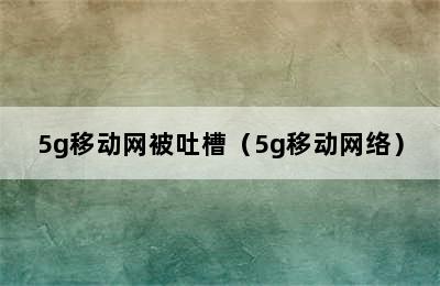 5g移动网被吐槽（5g移动网络）