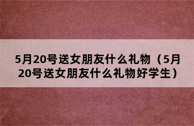 5月20号送女朋友什么礼物（5月20号送女朋友什么礼物好学生）