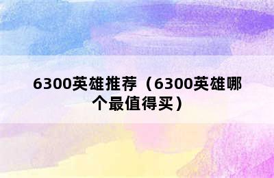 6300英雄推荐（6300英雄哪个最值得买）