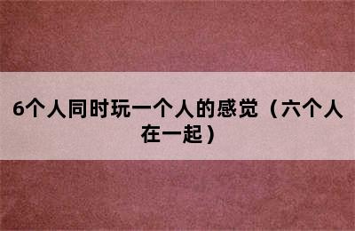 6个人同时玩一个人的感觉（六个人在一起）