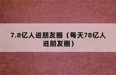 7.8亿人进朋友圈（每天78亿人进朋友圈）