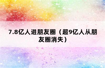 7.8亿人进朋友圈（超9亿人从朋友圈消失）