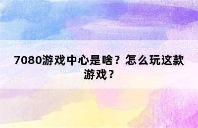 7080游戏中心是啥？怎么玩这款游戏？