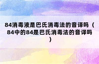 84消毒液是巴氏消毒法的音译吗（84中的84是巴氏消毒法的音译吗）