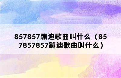 857857蹦迪歌曲叫什么（857857857蹦迪歌曲叫什么）