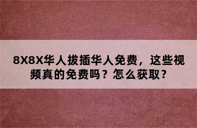 8X8X华人拔插华人免费，这些视频真的免费吗？怎么获取？