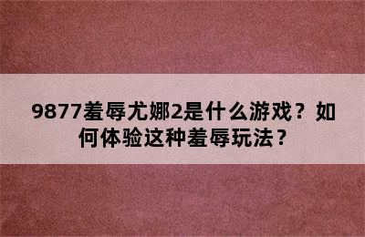 9877羞辱尤娜2是什么游戏？如何体验这种羞辱玩法？