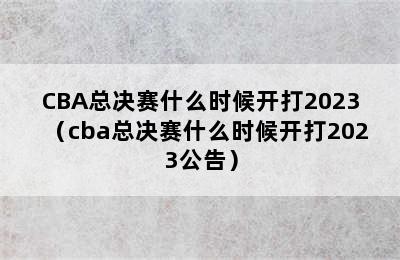 CBA总决赛什么时候开打2023（cba总决赛什么时候开打2023公告）