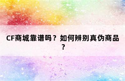 CF商城靠谱吗？如何辨别真伪商品？