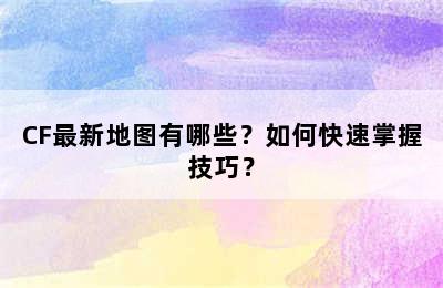 CF最新地图有哪些？如何快速掌握技巧？