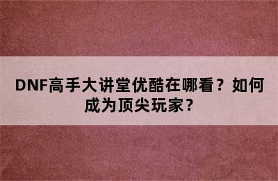 DNF高手大讲堂优酷在哪看？如何成为顶尖玩家？