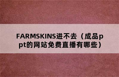 FARMSKINS进不去（成品ppt的网站免费直播有哪些）