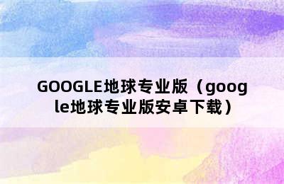 GOOGLE地球专业版（google地球专业版安卓下载）