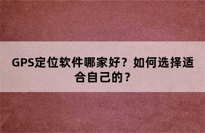 GPS定位软件哪家好？如何选择适合自己的？